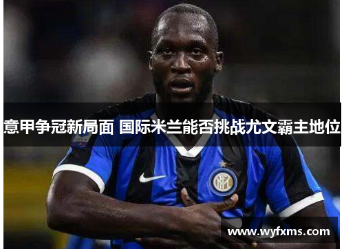意甲争冠新局面 国际米兰能否挑战尤文霸主地位